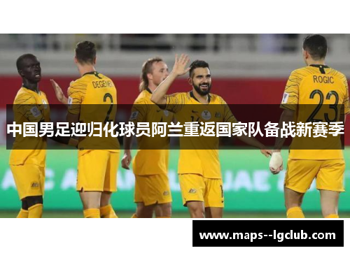 中国男足迎归化球员阿兰重返国家队备战新赛季