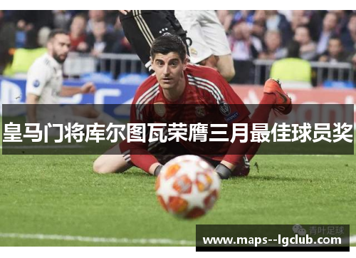 皇马门将库尔图瓦荣膺三月最佳球员奖 皇马门将库尔图瓦荣膺三月最佳球员奖