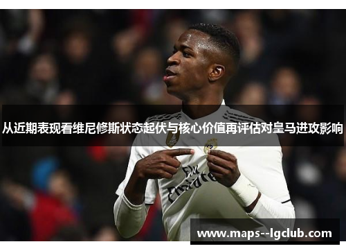 从近期表现看维尼修斯状态起伏与核心价值再评估对皇马进攻影响